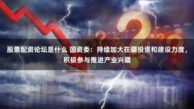 股票配资论坛是什么 国资委：持续加大在疆投资和建设力度，积极参与推进产业兴疆