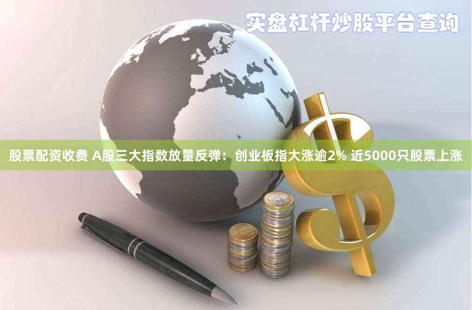 股票配资收费 A股三大指数放量反弹：创业板指大涨逾2% 近5000只股票上涨