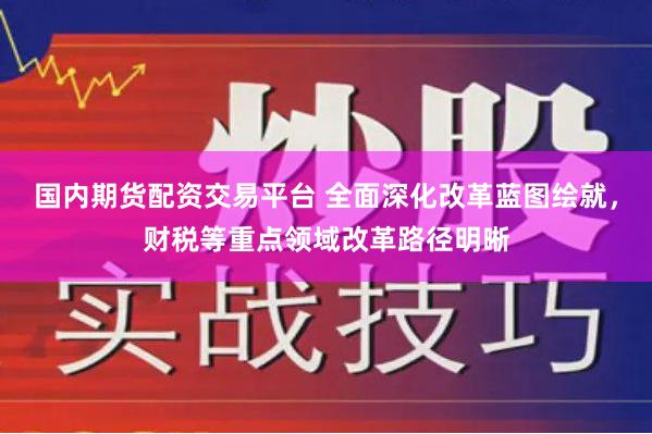 国内期货配资交易平台 全面深化改革蓝图绘就，财税等重点领域改革路径明晰