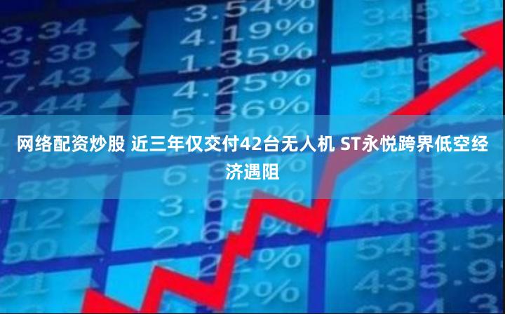 网络配资炒股 近三年仅交付42台无人机 ST永悦跨界低空经济遇阻