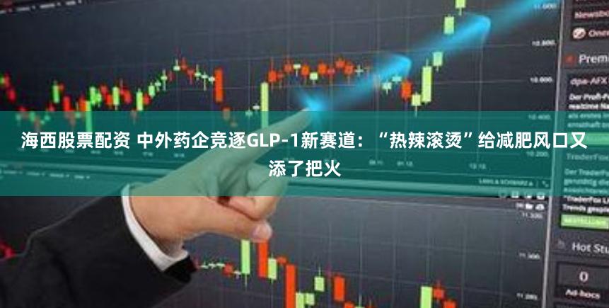 海西股票配资 中外药企竞逐GLP-1新赛道：“热辣滚烫”给减肥风口又添了把火