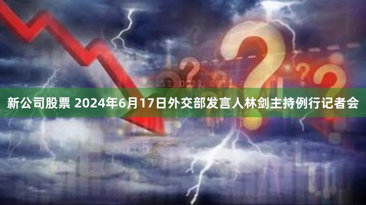 新公司股票 2024年6月17日外交部发言人林剑主持例行记者会