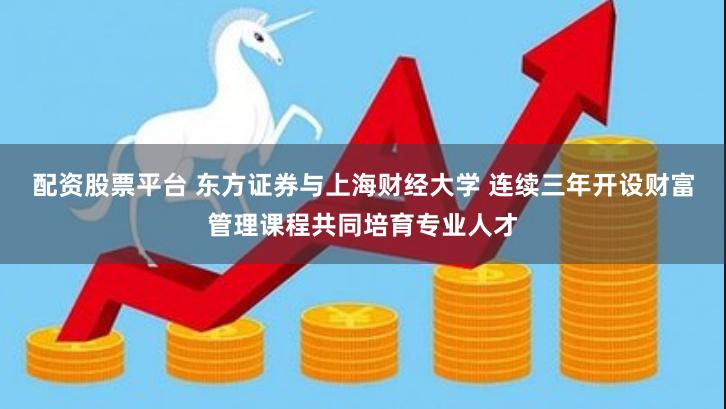 配资股票平台 东方证券与上海财经大学 连续三年开设财富管理课程共同培育专业人才