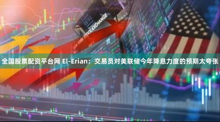 全国股票配资平台网 El-Erian：交易员对美联储今年降息力度的预期太夸张